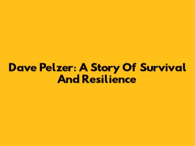 Dave Pelzer: A Story Of Survival And Resilience