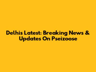 Delhi's Latest: Breaking News & Updates On Pseizoose