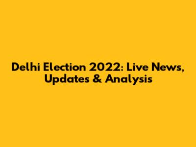 Delhi Election 2022: Live News, Updates & Analysis