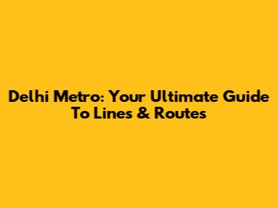 Delhi Metro: Your Ultimate Guide To Lines & Routes