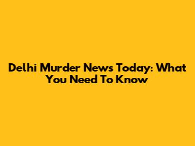 Delhi Murder News Today: What You Need To Know
