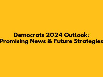 Democrats' 2024 Outlook: Promising News & Future Strategies