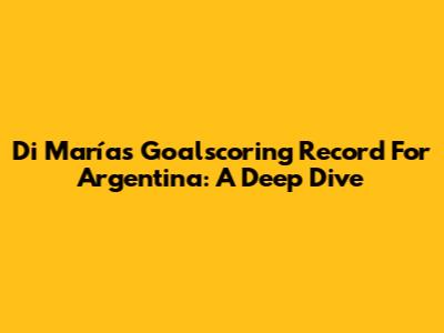 Di María's Goalscoring Record For Argentina: A Deep Dive