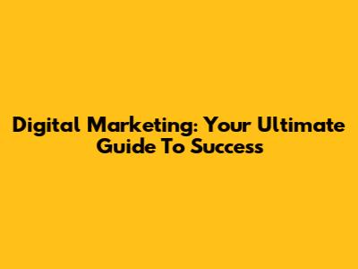 Digital Marketing: Your Ultimate Guide To Success
