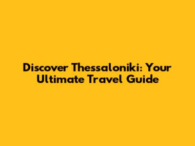 Discover Thessaloniki: Your Ultimate Travel Guide