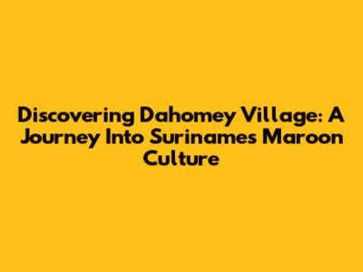 Discovering Dahomey Village: A Journey Into Suriname's Maroon Culture