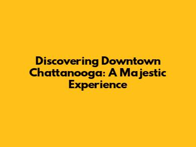 Discovering Downtown Chattanooga: A Majestic Experience