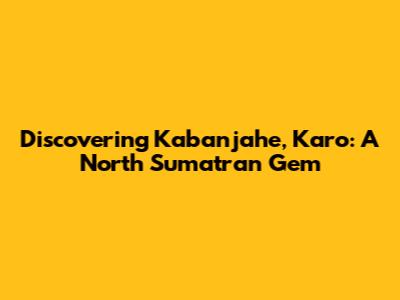 Discovering Kabanjahe, Karo: A North Sumatran Gem