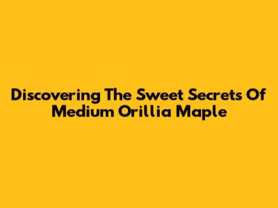 Discovering The Sweet Secrets Of Medium Orillia Maple
