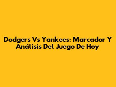 Dodgers Vs Yankees: Marcador Y Análisis Del Juego De Hoy