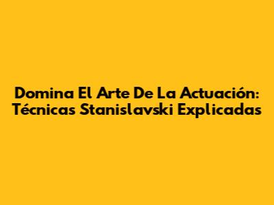Domina El Arte De La Actuación: Técnicas Stanislavski Explicadas