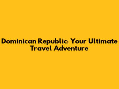 Dominican Republic: Your Ultimate Travel Adventure