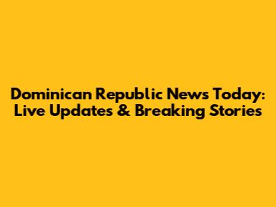 Dominican Republic News Today: Live Updates & Breaking Stories