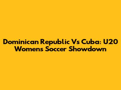 Dominican Republic Vs Cuba: U20 Women's Soccer Showdown