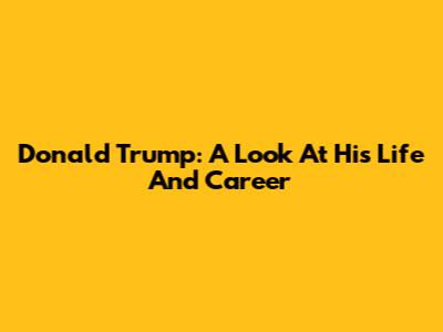 Donald Trump: A Look At His Life And Career