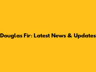 Douglas Fir: Latest News & Updates