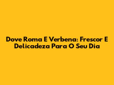 Dove Roma E Verbena: Frescor E Delicadeza Para O Seu Dia
