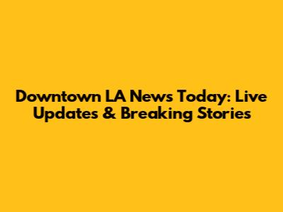 Downtown LA News Today: Live Updates & Breaking Stories
