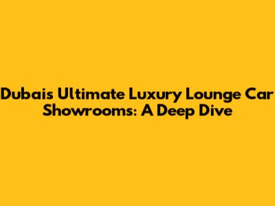 Dubai's Ultimate Luxury Lounge Car Showrooms: A Deep Dive