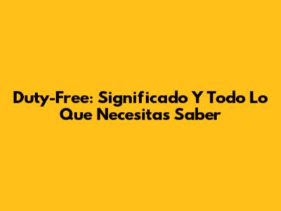 Duty-Free: Significado Y Todo Lo Que Necesitas Saber