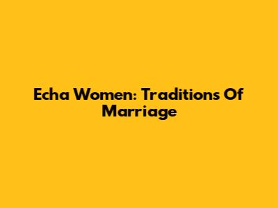 Echa Women: Traditions Of Marriage