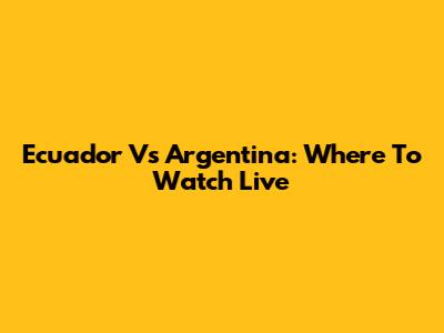 Ecuador Vs Argentina: Where To Watch Live