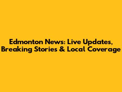 Edmonton News: Live Updates, Breaking Stories & Local Coverage