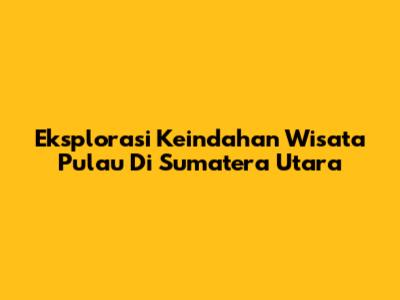 Eksplorasi Keindahan Wisata Pulau Di Sumatera Utara