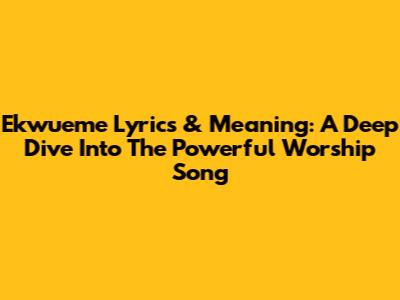 Ekwueme Lyrics & Meaning: A Deep Dive Into The Powerful Worship Song