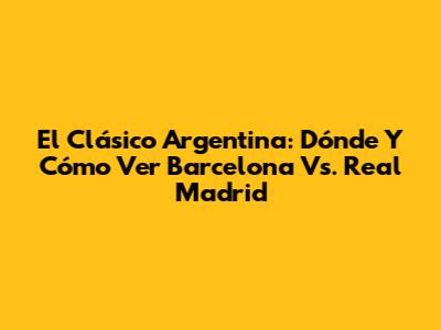 El Clásico Argentina: Dónde Y Cómo Ver Barcelona Vs. Real Madrid