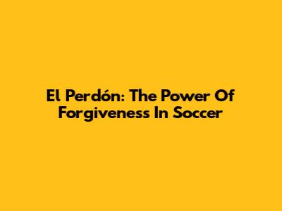 El Perdón: The Power Of Forgiveness In Soccer
