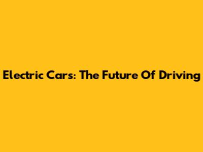 Electric Cars: The Future Of Driving