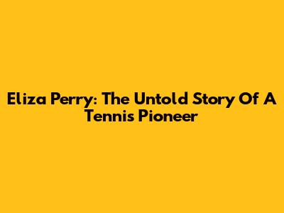 Eliza Perry: The Untold Story Of A Tennis Pioneer