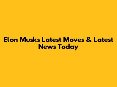 Elon Musk's Latest Moves & Latest News Today