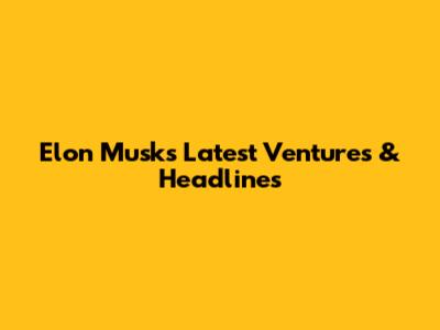 Elon Musk's Latest Ventures & Headlines