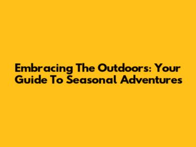 Embracing The Outdoors: Your Guide To Seasonal Adventures