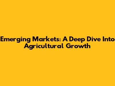 Emerging Markets: A Deep Dive Into Agricultural Growth