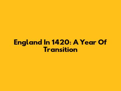 England In 1420: A Year Of Transition