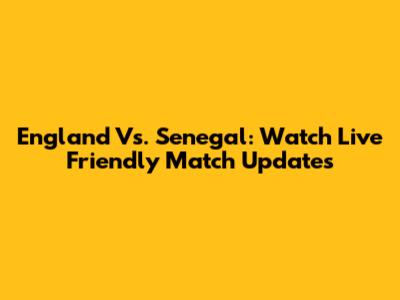 England Vs. Senegal: Watch Live Friendly Match Updates