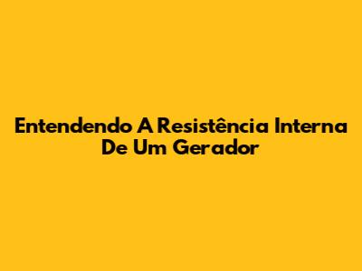 Entendendo A Resistência Interna De Um Gerador