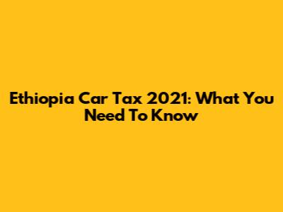 Ethiopia Car Tax 2021: What You Need To Know