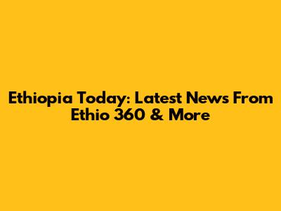 Ethiopia Today: Latest News From Ethio 360 & More