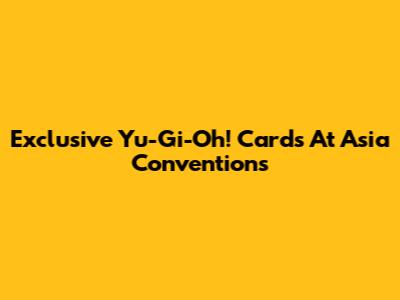 Exclusive Yu-Gi-Oh! Cards At Asia Conventions
