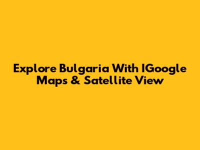 Explore Bulgaria With IGoogle Maps & Satellite View