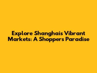 Explore Shanghai's Vibrant Markets: A Shopper's Paradise