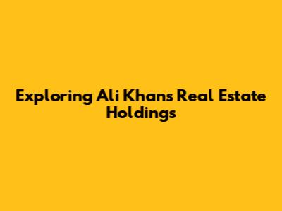 Exploring Ali Khan's Real Estate Holdings