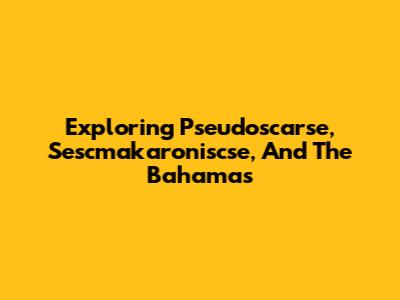 Exploring Pseudoscarse, Sescmakaroniscse, And The Bahamas