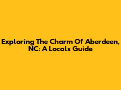 Exploring The Charm Of Aberdeen, NC: A Local's Guide