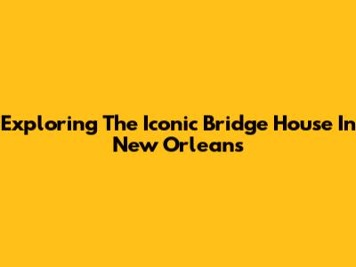 Exploring The Iconic Bridge House In New Orleans