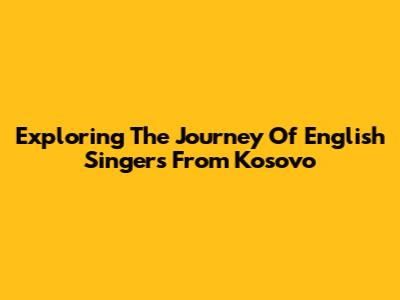 Exploring The Journey Of English Singers From Kosovo